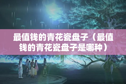 最值钱的青花瓷盘子（最值钱的青花瓷盘子是哪种）