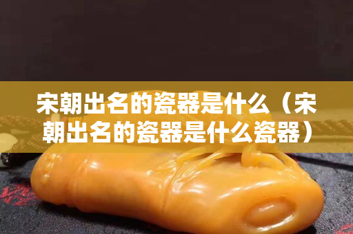 宋朝出名的瓷器是什么（宋朝出名的瓷器是什么瓷器）