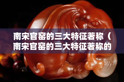 南宋官窑的三大特征著称（南宋官窑的三大特征著称的是）