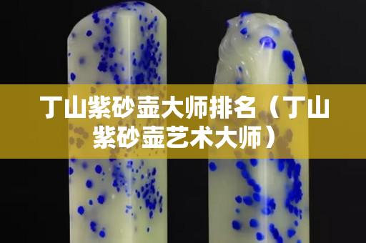 丁山紫砂壶大师排名（丁山紫砂壶艺术大师）
