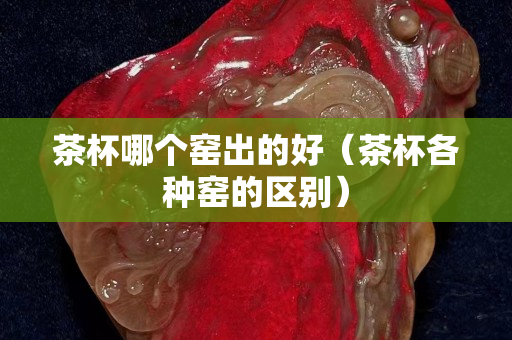 茶杯哪个窑出的好（茶杯各种窑的区别）
