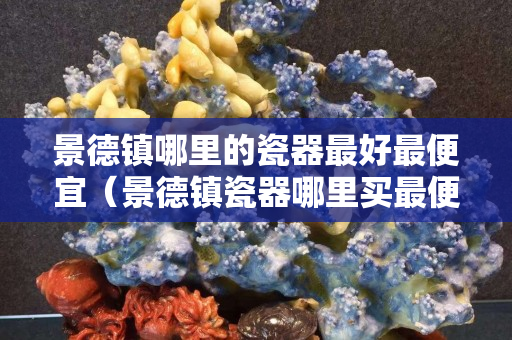 景德镇哪里的瓷器最好最便宜（景德镇瓷器哪里买最便宜）