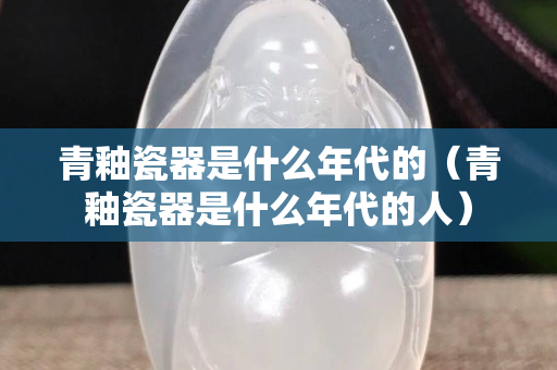 青釉瓷器是什么年代的（青釉瓷器是什么年代的人）