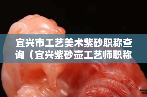 宜兴市工艺美术紫砂职称查询（宜兴紫砂壶工艺师职称查询官网）