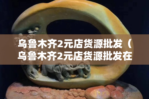 乌鲁木齐2元店货源批发（乌鲁木齐2元店货源批发在哪里进货）