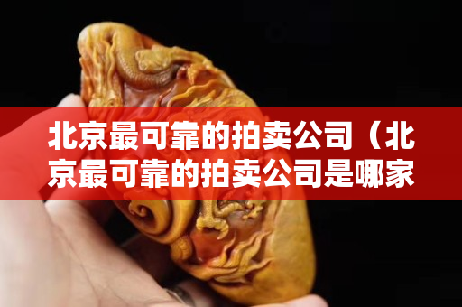 北京最可靠的拍卖公司（北京最可靠的拍卖公司是哪家）