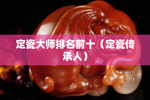 定瓷大师排名前十（定瓷传承人）