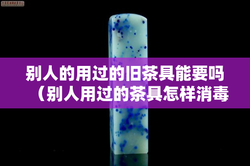别人的用过的旧茶具能要吗（别人用过的茶具怎样消毒才放心用）