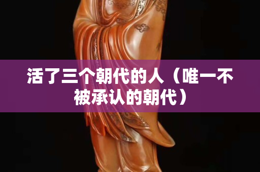 活了三个朝代的人（唯一不被承认的朝代）