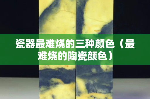 瓷器最难烧的三种颜色（最难烧的陶瓷颜色）