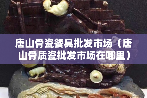 唐山骨瓷餐具批发市场（唐山骨质瓷批发市场在哪里）
