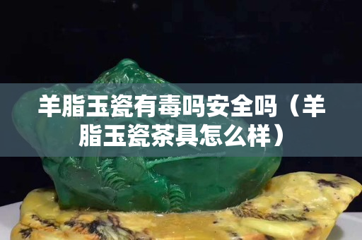 羊脂玉瓷有毒吗安全吗（羊脂玉瓷茶具怎么样）