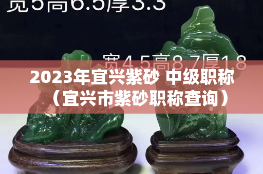 2023年宜兴紫砂 中级职称（宜兴市紫砂职称查询）