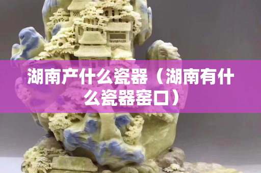 湖南产什么瓷器（湖南有什么瓷器窑口）