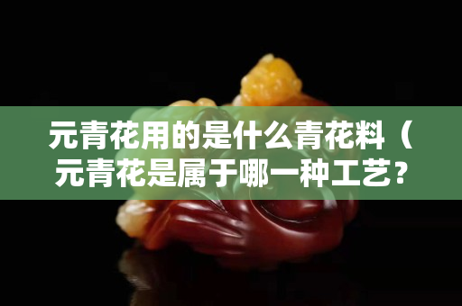 元青花用的是什么青花料（元青花是属于哪一种工艺？）