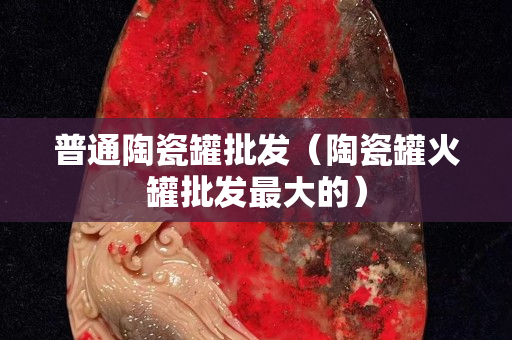 普通陶瓷罐批发（陶瓷罐火罐批发最大的）