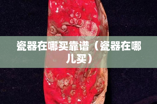 瓷器在哪买靠谱（瓷器在哪儿买）