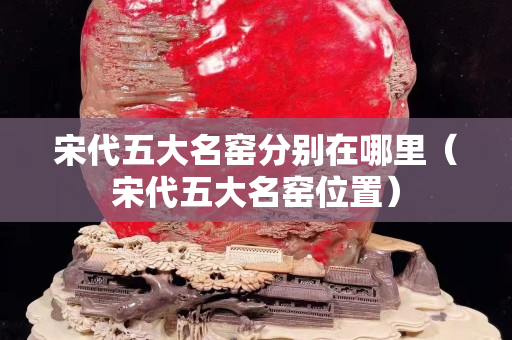 宋代五大名窑分别在哪里（宋代五大名窑位置）