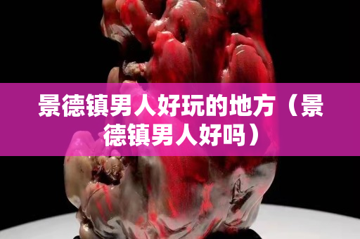 景德镇男人好玩的地方（景德镇男人好吗）