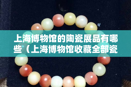 上海博物馆的陶瓷展品有哪些（上海博物馆收藏全部瓷器欣赏）