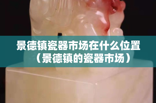 景德镇瓷器市场在什么位置（景德镇的瓷器市场）