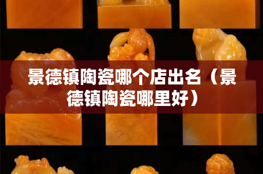 景德镇陶瓷哪个店出名（景德镇陶瓷哪里好）