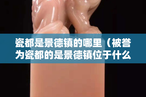 瓷都是景德镇的哪里（被誉为瓷都的是景德镇位于什么地方）