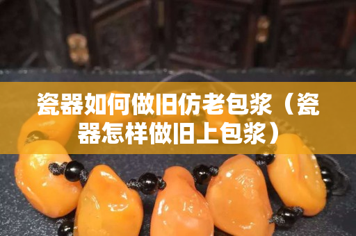 瓷器如何做旧仿老包浆（瓷器怎样做旧上包浆）