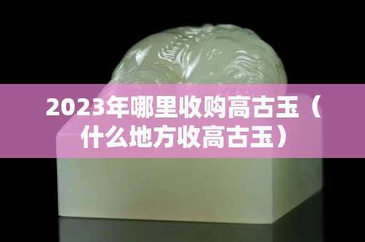 2023年哪里收购高古玉（什么地方收高古玉）