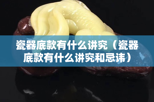 瓷器底款有什么讲究（瓷器底款有什么讲究和忌讳）