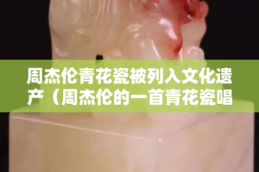 周杰伦青花瓷被列入文化遗产（周杰伦的一首青花瓷唱出了中国文化）