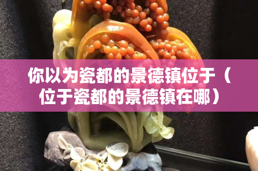 你以为瓷都的景德镇位于（位于瓷都的景德镇在哪）