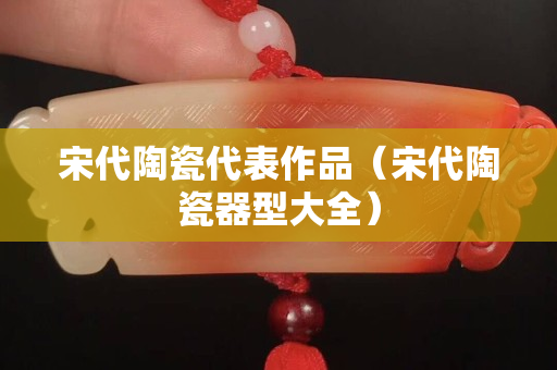 宋代陶瓷代表作品（宋代陶瓷器型大全）