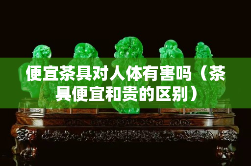 便宜茶具对人体有害吗（茶具便宜和贵的区别）