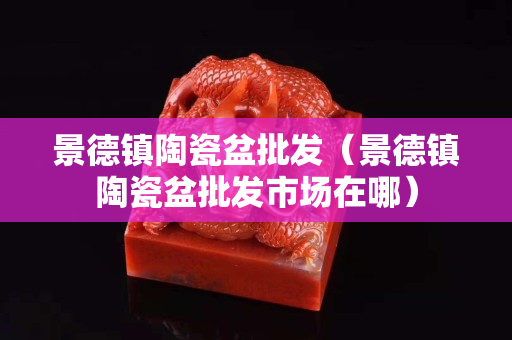 景德镇陶瓷盆批发（景德镇陶瓷盆批发市场在哪）