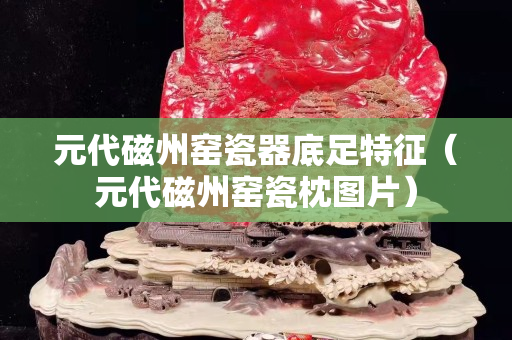 元代磁州窑瓷器底足特征（元代磁州窑瓷枕图片）