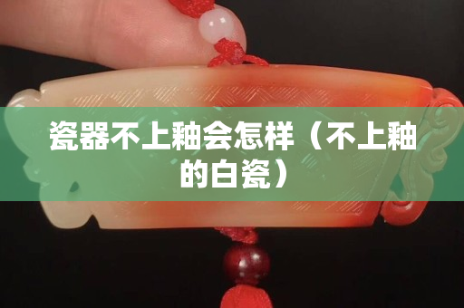 瓷器不上釉会怎样（不上釉的白瓷）