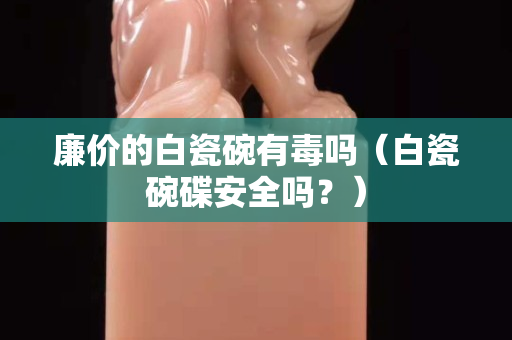 廉价的白瓷碗有毒吗（白瓷碗碟安全吗？）