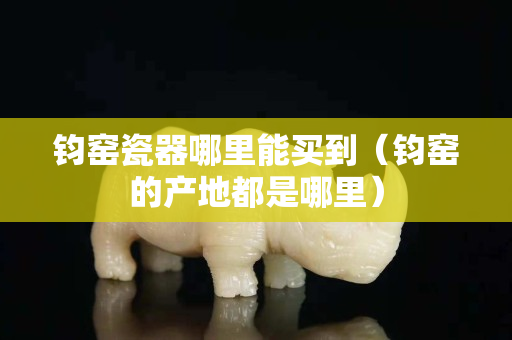 钧窑瓷器哪里能买到（钧窑的产地都是哪里）