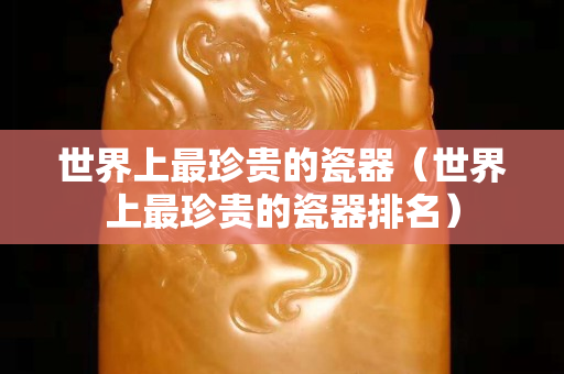 世界上最珍贵的瓷器（世界上最珍贵的瓷器排名）