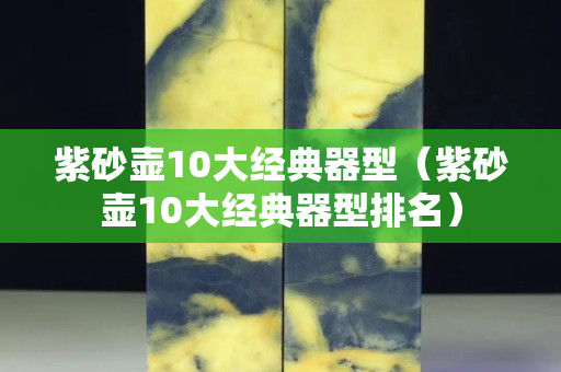 紫砂壶10大经典器型（紫砂壶10大经典器型排名）