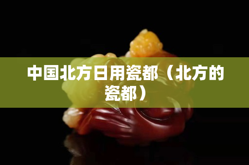 中国北方日用瓷都（北方的瓷都）