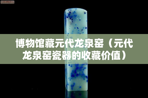 博物馆藏元代龙泉窑（元代龙泉窑瓷器的收藏价值）