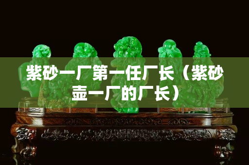 紫砂一厂第一任厂长（紫砂壶一厂的厂长）