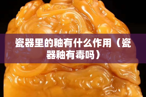 瓷器里的釉有什么作用（瓷器釉有毒吗）
