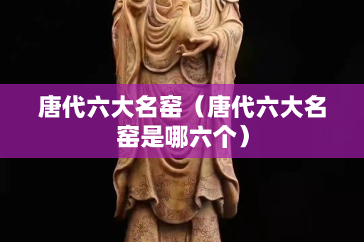 唐代六大名窑（唐代六大名窑是哪六个）