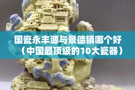国瓷永丰源与景德镇哪个好（中国最顶级的10大瓷器）