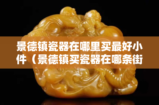 景德镇瓷器在哪里买最好小件（景德镇买瓷器在哪条街）