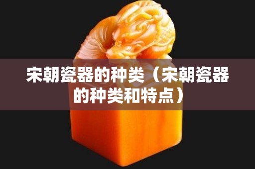 宋朝瓷器的种类（宋朝瓷器的种类和特点）