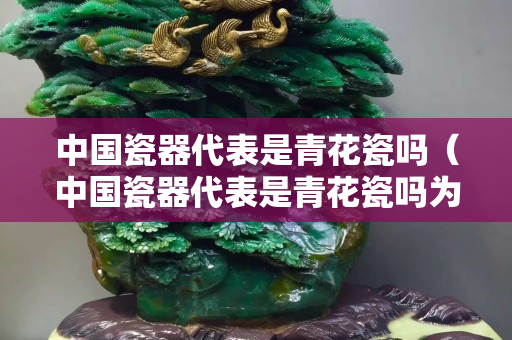 中国瓷器代表是青花瓷吗（中国瓷器代表是青花瓷吗为什么）